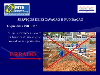 SERVIÇOS DE ESCAVAÇÃO E FUNDAÇÃO
O que diz a NR – 18?

3. As escavações devem
ter barreira de isolamento
em todo o seu perímetro.



 ERRADO
 