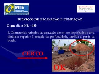 SERVIÇOS DE ESCAVAÇÃO E FUNDAÇÃO
O que diz a NR – 18?

4. Os materiais retirados da escavação devem ser depositados a uma
distância superior à metade da profundidade, medida a partir da
borda.



          CERTO

                                  OK
 