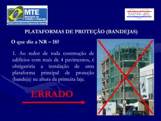 PLATAFORMAS DE PROTEÇÃO (BANDEJAS)
O que diz a NR – 18?

1. Ao redor de toda construção de
edifícios com mais de 4 pavimentos, é
obrigatória a instalação de uma
plataforma principal de proteção
(bandeja) na altura da primeira laje.


        ERRADO
 
