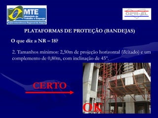 PLATAFORMAS DE PROTEÇÃO (BANDEJAS)
O que diz a NR – 18?

2. Tamanhos mínimos: 2,50m de projeção horizontal (deitado) e um
complemento de 0,80m, com inclinação de 45º.




         CERTO

                                OK
 