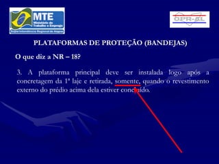 PLATAFORMAS DE PROTEÇÃO (BANDEJAS)
O que diz a NR – 18?

3. A plataforma principal deve ser instalada logo após a
concretagem da 1ª laje e retirada, somente, quando o revestimento
externo do prédio acima dela estiver concluído.
 