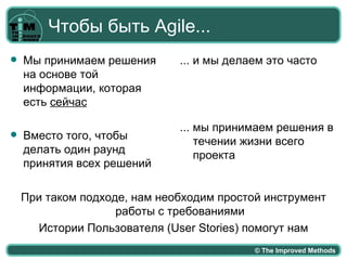 Чтобы быть Agile...
   Мы принимаем решения      ... и мы делаем это часто
    на основе той
    информации, которая
    есть сейчас

                              ... мы принимаем решения в
   Вместо того, чтобы            течении жизни всего
    делать один раунд             проекта
    принятия всех решений

    При таком подходе, нам необходим простой инструмент
                    работы с требованиями
      Истории Пользователя (User Stories) помогут нам
                                           © The Improved Methods
 
