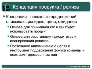 Концепция продукта / релиза
   Концепция - несколько предложений,
    описывающих идею, цели, ожидания
     Основа для понимания кто и как будет
      использовать продукт
     Основа для расстановки приоритетов и
      планирования релизов
     Постоянное напоминание о целях и
      инструмент поддержания фокуса команды и
      всех заинтересованных лиц


                                    © The Improved Methods
 