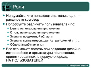Роли
   Не думайте, что пользователь только один –
    расширьте кругозор
   Попробуйте различать пользователей по:
       Целям использования приложения
       Стилю использования приложения
       Знаниям предметной области
       Знаниям компьютеров, других приложений и т.п.
       Общим атрибутам и т.п.
   Все это может помочь при создании дизайна
    интерфейсов и архитектуры приложения,
    ориентированных, в первую очередь,
    НА ПОЛЬЗОВАТЕЛЕЙ
                                             © The Improved Methods
 