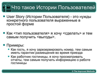 Что такое Истории Пользователей
   User Story (Истории Пользователя) - это нужды
    конкретного пользователя выраженные в
    простой форме

   Как <тип пользователя> я хочу <сделать> и тем
    самым получить <выгоды>.

   Примеры:
       Как гость, я хочу зарезервировать номер, тем самым
        иметь гарантии размещения во время приезда
       Как работник гостиницы, я хочу просматривать
        отчеты, тем самым получать информацию о работе
        гостиницы

                                             © The Improved Methods
 