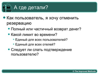 А где детали?
   Как пользователь, я хочу отменить
    резервацию
     Полный или частичный возврат денег?
     Какой лимит во времени?
         Единый для всех пользователей?
         Единый для всех отелей?

       Следует ли слать подтверждение
        пользователю?



                                           © The Improved Methods
 