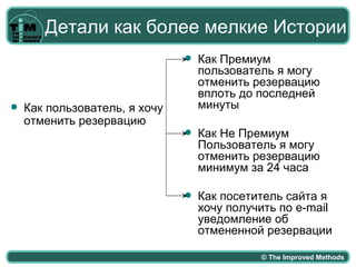 Детали как более мелкие Истории
                                  Как Премиум
                                   пользователь я могу
                                   отменить резервацию
                                   вплоть до последней
   Как пользователь, я хочу       минуты
    отменить резервацию
                                  Как Не Премиум
                                   Пользователь я могу
                                   отменить резервацию
                                   минимум за 24 часа

                                  Как посетитель сайта я
                                   хочу получить по e-mail
                                   уведомление об
                                   отмененной резервации

                                             © The Improved Methods
 