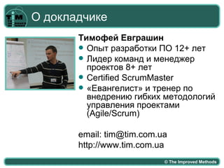 О докладчике
       Тимофей Евграшин
        Опыт разработки ПО 12+ лет
        Лидер команд и менеджер
         проектов 8+ лет
        Certified ScrumMaster
        «Евангелист» и тренер по
         внедрению гибких методологий
         управления проектами
         (Agile/Scrum)

       email: tim@tim.com.ua
       http://www.tim.com.ua
                           © The Improved Methods
 