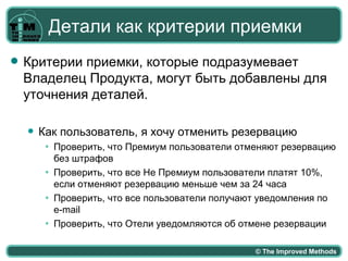 Детали как критерии приемки
   Критерии приемки, которые подразумевает
    Владелец Продукта, могут быть добавлены для
    уточнения деталей.

       Как пользователь, я хочу отменить резервацию
         ●   Проверить, что Премиум пользователи отменяют резервацию
             без штрафов
         ●   Проверить, что все Не Премиум пользователи платят 10%,
             если отменяют резервацию меньше чем за 24 часа
         ●   Проверить, что все пользователи получают уведомления по
             e-mail
         ●   Проверить, что Отели уведомляются об отмене резервации

                                                    © The Improved Methods
 