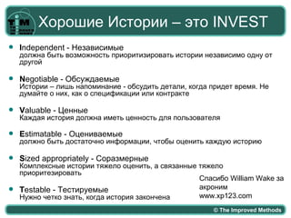 Хорошие Истории – это INVEST
   Independent - Независимые
    должна быть возможность приоритизировать истории независимо одну от
    другой

   Negotiable - Обсуждаемые
    Истории – лишь напоминание - обсудить детали, когда придет время. Не
    думайте о них, как о спецификации или контракте

   Valuable - Ценные
    Каждая история должна иметь ценность для пользователя

   Estimatable - Оцениваемые
    должно быть достаточно информации, чтобы оценить каждую историю

   Sized appropriately - Соразмерные
  Комплексные истории тяжело оценить, а связанные тяжело
  приоритезировать
                                                  Спасибо William Wake за
 Testable - Тестируемые                          акроним
  Нужно четко знать, когда история закончена      www.xp123.com
                                                        © The Improved Methods
 