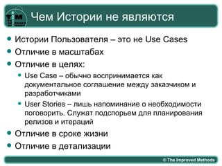 Чем Истории не являются
   Истории Пользователя – это не Use Cases
   Отличие в масштабах
   Отличие в целях:
       Use Case – обычно воспринимается как
        документальное соглашение между заказчиком и
        разработчиками
       User Stories – лишь напоминание о необходимости
        поговорить. Служат подспорьем для планирования
        релизов и итераций
   Отличие в сроке жизни
   Отличие в детализации
                                            © The Improved Methods
 