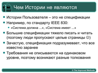 Чем Истории не являются
   Истории Пользователя – это не спецификации
   Например, по стандарту IEEE 830:
       «Система должна ...», «Система имеет ...»
   Большие спецификации тяжело писать и читать
    (поэтому люди пропускают целые страницы )
   Зачастую, спецификация подразумевает, что все
    известно заранее
   Требования не описываются на одинаковом
    уровне, поэтому возникают разные толкования


                                              © The Improved Methods
 