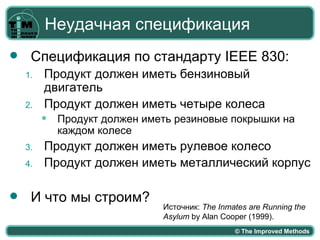 Неудачная спецификация
    Спецификация по стандарту IEEE 830:
    1.   Продукт должен иметь бензиновый
         двигатель
    2.   Продукт должен иметь четыре колеса
            Продукт должен иметь резиновые покрышки на
             каждом колесе
    3.   Продукт должен иметь рулевое колесо
    4.   Продукт должен иметь металлический корпус

    И что мы строим?
                               Источник: The Inmates are Running the
                               Asylum by Alan Cooper (1999).
                                                 © The Improved Methods
 