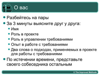 О вас
 Разбейтесь на пары
 За 3 минуты выясните друг у друга:
     Имя
     Роль в проекте
     Роль в управлении требованиями
     Опыт в работе с требованиями
     Два слова о подходах, применяемых в проекте
      для работы с требованиями
   По истечении времени, представьте
    своего собеседника остальным
                                     © The Improved Methods
 