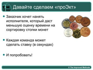 Давайте сделаем «проЭкт»
   Заказчик хочет нанять
    исполнителя, который даст
    меньшую оценку времени на
    сортировку стопки монет

   Каждая команда может
    сделать ставку (в секундах)

   И попробовать!


                                  © The Improved Methods
 