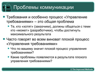 Проблемы коммуникации
   Требования и особенно процесс «Управление
    требованиями» – это общая проблема
       Те, кто «хотят» (заказчики), должны общаться с теми
        кто «может» (разработчики), чтобы достигнуть
        максимального результата
   Часто говорят во всем виноват плохой процесс
    «Управления требованиями»
       Что по вашему значит плохой процесс управления
        требованиями?
       Какие проблемы появляются в результате плохого
        управления требованиями?

                                              © The Improved Methods
 