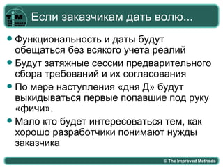 Если заказчикам дать волю...
 Функциональность и даты будут
  обещаться без всякого учета реалий
 Будут затяжные сессии предварительного
  сбора требований и их согласования
 По мере наступления «дня Д» будут
  выкидываться первые попавшие под руку
  «фичи».
 Мало кто будет интересоваться тем, как
  хорошо разработчики понимают нужды
  заказчика
                              © The Improved Methods
 