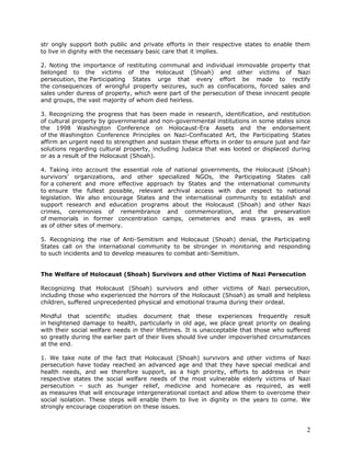str ongly support both public and private efforts in their respective states to enable them
to live in dignity with the necessary basic care that it implies.

2. Noting the importance of restituting communal and individual immovable property that
belonged to the victims of the Holocaust (Shoah) and other victims of Nazi
persecution, the Participating States urge that every effort be made to rectify
the consequences of wrongful property seizures, such as confiscations, forced sales and
sales under duress of property, which were part of the persecution of these innocent people
and groups, the vast majority of whom died heirless.

3. Recognizing the progress that has been made in research, identification, and restitution
of cultural property by governmental and non-governmental institutions in some states since
the 1998 Washington Conference on Holocaust-Era Assets and the endorsement
of the Washington Conference Principles on Nazi-Confiscated Art, the Participating States
affirm an urgent need to strengthen and sustain these efforts in order to ensure just and fair
solutions regarding cultural property, including Judaica that was looted or displaced during
or as a result of the Holocaust (Shoah).

4. Taking into account the essential role of national governments, the Holocaust (Shoah)
survivors’ organizations, and other specialized NGOs, the Participating States call
for a coherent and more effective approach by States and the international community
to ensure the fullest possible, relevant archival access with due respect to national
legislation. We also encourage States and the international community to establish and
support research and education programs about the Holocaust (Shoah) and other Nazi
crimes, ceremonies of remembrance and commemoration, and the preservation
of memorials in former concentration camps, cemeteries and mass graves, as well
as of other sites of memory.

5. Recognizing the rise of Anti-Semitism and Holocaust (Shoah) denial, the Participating
States call on the international community to be stronger in monitoring and responding
to such incidents and to develop measures to combat anti-Semitism.


The Welfare of Holocaust (Shoah) Survivors and other Victims of Nazi Persecution

Recognizing that Holocaust (Shoah) survivors and other victims of Nazi persecution,
including those who experienced the horrors of the Holocaust (Shoah) as small and helpless
children, suffered unprecedented physical and emotional trauma during their ordeal.

Mindful that scientific studies document that these experiences frequently result
in heightened damage to health, particularly in old age, we place great priority on dealing
with their social welfare needs in their lifetimes. It is unacceptable that those who suffered
so greatly during the earlier part of their lives should live under impoverished circumstances
at the end.

1. We take note of the fact that Holocaust (Shoah) survivors and other victims of Nazi
persecution have today reached an advanced age and that they have special medical and
health needs, and we therefore support, as a high priority, efforts to address in their
respective states the social welfare needs of the most vulnerable elderly victims of Nazi
persecution – such as hunger relief, medicine and homecare as required, as well
as measures that will encourage intergenerational contact and allow them to overcome their
social isolation. These steps will enable them to live in dignity in the years to come. We
strongly encourage cooperation on these issues.



                                                                                            2
 