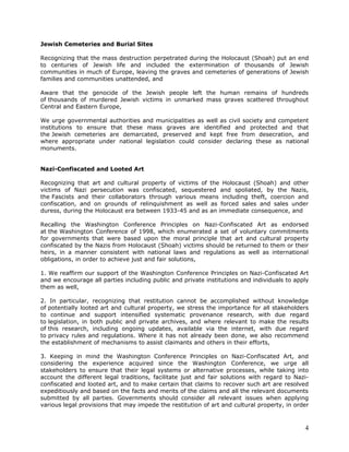 Jewish Cemeteries and Burial Sites

Recognizing that the mass destruction perpetrated during the Holocaust (Shoah) put an end
to centuries of Jewish life and included the extermination of thousands of Jewish
communities in much of Europe, leaving the graves and cemeteries of generations of Jewish
families and communities unattended, and

Aware that the genocide of the Jewish people left the human remains of hundreds
of thousands of murdered Jewish victims in unmarked mass graves scattered throughout
Central and Eastern Europe,

We urge governmental authorities and municipalities as well as civil society and competent
institutions to ensure that these mass graves are identified and protected and that
the Jewish cemeteries are demarcated, preserved and kept free from desecration, and
where appropriate under national legislation could consider declaring these as national
monuments.


Nazi-Confiscated and Looted Art

Recognizing that art and cultural property of victims of the Holocaust (Shoah) and other
victims of Nazi persecution was confiscated, sequestered and spoliated, by the Nazis,
the Fascists and their collaborators through various means including theft, coercion and
confiscation, and on grounds of relinquishment as well as forced sales and sales under
duress, during the Holocaust era between 1933-45 and as an immediate consequence, and

Recalling the Washington Conference Principles on Nazi-Confiscated Art as endorsed
at the Washington Conference of 1998, which enumerated a set of voluntary commitments
for governments that were based upon the moral principle that art and cultural property
confiscated by the Nazis from Holocaust (Shoah) victims should be returned to them or their
heirs, in a manner consistent with national laws and regulations as well as international
obligations, in order to achieve just and fair solutions,

1. We reaffirm our support of the Washington Conference Principles on Nazi-Confiscated Art
and we encourage all parties including public and private institutions and individuals to apply
them as well,

2. In particular, recognizing that restitution cannot be accomplished without knowledge
of potentially looted art and cultural property, we stress the importance for all stakeholders
to continue and support intensified systematic provenance research, with due regard
to legislation, in both public and private archives, and where relevant to make the results
of this research, including ongoing updates, available via the internet, with due regard
to privacy rules and regulations. Where it has not already been done, we also recommend
the establishment of mechanisms to assist claimants and others in their efforts,

3. Keeping in mind the Washington Conference Principles on Nazi-Confiscated Art, and
considering the experience acquired since the Washington Conference, we urge all
stakeholders to ensure that their legal systems or alternative processes, while taking into
account the different legal traditions, facilitate just and fair solutions with regard to Nazi-
confiscated and looted art, and to make certain that claims to recover such art are resolved
expeditiously and based on the facts and merits of the claims and all the relevant documents
submitted by all parties. Governments should consider all relevant issues when applying
various legal provisions that may impede the restitution of art and cultural property, in order



                                                                                             4
 