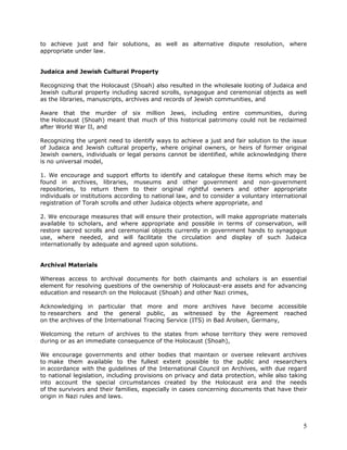 to achieve just and fair solutions, as well as alternative dispute resolution, where
appropriate under law.


Judaica and Jewish Cultural Property

Recognizing that the Holocaust (Shoah) also resulted in the wholesale looting of Judaica and
Jewish cultural property including sacred scrolls, synagogue and ceremonial objects as well
as the libraries, manuscripts, archives and records of Jewish communities, and

Aware that the murder of six million Jews, including entire communities, during
the Holocaust (Shoah) meant that much of this historical patrimony could not be reclaimed
after World War II, and

Recognizing the urgent need to identify ways to achieve a just and fair solution to the issue
of Judaica and Jewish cultural property, where original owners, or heirs of former original
Jewish owners, individuals or legal persons cannot be identified, while acknowledging there
is no universal model,

1. We encourage and support efforts to identify and catalogue these items which may be
found in archives, libraries, museums and other government and non-government
repositories, to return them to their original rightful owners and other appropriate
individuals or institutions according to national law, and to consider a voluntary international
registration of Torah scrolls and other Judaica objects where appropriate, and

2. We encourage measures that will ensure their protection, will make appropriate materials
available to scholars, and where appropriate and possible in terms of conservation, will
restore sacred scrolls and ceremonial objects currently in government hands to synagogue
use, where needed, and will facilitate the circulation and display of such Judaica
internationally by adequate and agreed upon solutions.


Archival Materials

Whereas access to archival documents for both claimants and scholars is an essential
element for resolving questions of the ownership of Holocaust-era assets and for advancing
education and research on the Holocaust (Shoah) and other Nazi crimes,

Acknowledging in particular that more and more archives have become accessible
to researchers and the general public, as witnessed by the Agreement reached
on the archives of the International Tracing Service (ITS) in Bad Arolsen, Germany,

Welcoming the return of archives to the states from whose territory they were removed
during or as an immediate consequence of the Holocaust (Shoah),

We encourage governments and other bodies that maintain or oversee relevant archives
to make them available to the fullest extent possible to the public and researchers
in accordance with the guidelines of the International Council on Archives, with due regard
to national legislation, including provisions on privacy and data protection, while also taking
into account the special circumstances created by the Holocaust era and the needs
of the survivors and their families, especially in cases concerning documents that have their
origin in Nazi rules and laws.




                                                                                              5
 