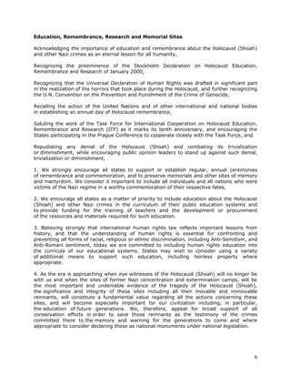 Education, Remembrance, Research and Memorial Sites

Acknowledging the importance of education and remembrance about the Holocaust (Shoah)
and other Nazi crimes as an eternal lesson for all humanity,

Recognizing the preeminence of the Stockholm Declaration on Holocaust Education,
Remembrance and Research of January 2000,

Recognizing that the Universal Declaration of Human Rights was drafted in significant part
in the realization of the horrors that took place during the Holocaust, and further recognizing
the U.N. Convention on the Prevention and Punishment of the Crime of Genocide,

Recalling the action of the United Nations and of other international and national bodies
in establishing an annual day of Holocaust remembrance,

Saluting the work of the Task Force for International Cooperation on Holocaust Education,
Remembrance and Research (ITF) as it marks its tenth anniversary, and encouraging the
States participating in the Prague Conference to cooperate closely with the Task Force, and

Repudiating any denial of the Holocaust (Shoah) and combating its trivialization
or diminishment, while encouraging public opinion leaders to stand up against such denial,
trivialization or diminishment,

1. We strongly encourage all states to support or establish regular, annual ceremonies
of remembrance and commemoration, and to preserve memorials and other sites of memory
and martyrdom. We consider it important to include all individuals and all nations who were
victims of the Nazi regime in a worthy commemoration of their respective fates,

2. We encourage all states as a matter of priority to include education about the Holocaust
(Shoah) and other Nazi crimes in the curriculum of their public education systems and
to provide funding for the training of teachers and the development or procurement
of the resources and materials required for such education.

3. Believing strongly that international human rights law reflects important lessons from
history, and that the understanding of human rights is essential for confronting and
preventing all forms of racial, religious or ethnic discrimination, including Anti-Semitism, and
Anti-Romani sentiment, today we are committed to including human rights education into
the curricula of our educational systems. States may wish to consider using a variety
of additional means to support such education, including heirless property where
appropriate.

4. As the era is approaching when eye witnesses of the Holocaust (Shoah) will no longer be
with us and when the sites of former Nazi concentration and extermination camps, will be
the most important and undeniable evidence of the tragedy of the Holocaust (Shoah),
the significance and integrity of these sites including all their movable and immovable
remnants, will constitute a fundamental value regarding all the actions concerning these
sites, and will become especially important for our civilization including, in particular,
the education of future generations. We, therefore, appeal for broad support of all
conservation efforts in order to save those remnants as the testimony of the crimes
committed there to the memory and warning for the generations to come and where
appropriate to consider declaring these as national monuments under national legislation.




                                                                                              6
 