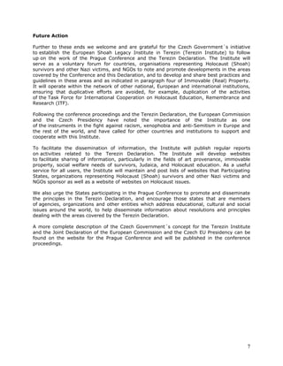 Future Action

Further to these ends we welcome and are grateful for the Czech Government´s initiative
to establish the European Shoah Legacy Institute in Terezin (Terezin Institute) to follow
up on the work of the Prague Conference and the Terezin Declaration. The Institute will
serve as a voluntary forum for countries, organisations representing Holocaust (Shoah)
survivors and other Nazi victims, and NGOs to note and promote developments in the areas
covered by the Conference and this Declaration, and to develop and share best practices and
guidelines in these areas and as indicated in paragraph four of Immovable (Real) Property.
It will operate within the network of other national, European and international institutions,
ensuring that duplicative efforts are avoided, for example, duplication of the activities
of the Task Force for International Cooperation on Holocaust Education, Remembrance and
Research (ITF).

Following the conference proceedings and the Terezin Declaration, the European Commission
and the Czech Presidency have noted the importance of the Institute as one
of the instruments in the fight against racism, xenophobia and anti-Semitism in Europe and
the rest of the world, and have called for other countries and institutions to support and
cooperate with this Institute.

To facilitate the dissemination of information, the Institute will publish regular reports
on activities related to the Terezin Declaration. The Institute will develop websites
to facilitate sharing of information, particularly in the fields of art provenance, immovable
property, social welfare needs of survivors, Judaica, and Holocaust education. As a useful
service for all users, the Institute will maintain and post lists of websites that Participating
States, organizations representing Holocaust (Shoah) survivors and other Nazi victims and
NGOs sponsor as well as a website of websites on Holocaust issues.

We also urge the States participating in the Prague Conference to promote and disseminate
the principles in the Terezin Declaration, and encourage those states that are members
of agencies, organizations and other entities which address educational, cultural and social
issues around the world, to help disseminate information about resolutions and principles
dealing with the areas covered by the Terezin Declaration.

A more complete description of the Czech Government´s concept for the Terezin Institute
and the Joint Declaration of the European Commission and the Czech EU Presidency can be
found on the website for the Prague Conference and will be published in the conference
proceedings.




                                                                                              7
 