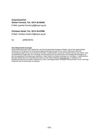 Ansprechpartner:
Günter Forneck, Tel.: 0214 30-50446
E-Mail: guenter.forneck.gf@bayer-ag.de


Christian Hartel, Tel.: 0214 30-47686
E-Mail: christian.hartel.ch@bayer-ag.de


ha              (2009-0615)


Zukunftsgerichtete Aussagen
Diese Presseinformation kann bestimmte in die Zukunft gerichtete Aussagen enthalten, die auf den gegenwärtigen
Annahmen und Prognosen der Unternehmensleitung des Bayer-Konzerns bzw. seiner Teilkonzerne beruhen.
Verschiedene bekannte wie auch unbekannte Risiken, Ungewissheiten und andere Faktoren können dazu führen, dass
die tatsächlichen Ergebnisse, die Finanzlage, die Entwicklung oder die Performance der Gesellschaft wesentlich von
den hier gegebenen Einschätzungen abweichen. Diese Faktoren schließen diejenigen ein, die Bayer in veröffentlichten
Berichten beschrieben hat. Diese Berichte stehen auf der Bayer-Webseite www.bayer.de zur Verfügung. Die
Gesellschaft übernimmt keinerlei Verpflichtung, solche zukunftsgerichteten Aussagen fortzuschreiben und an zukünftige
Ereignisse oder Entwicklungen anzupassen.




                                                     - 7/8 -
 