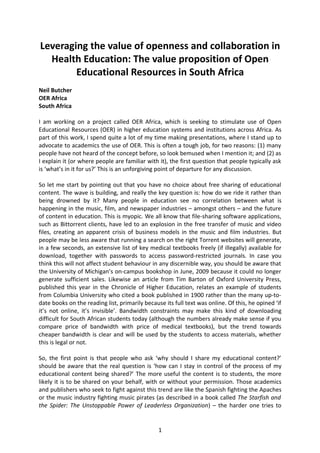 Leveraging the value of openness and collaboration in
  Health Education: The value proposition of Open
        Educational Resources in South Africa
Neil Butcher
OER Africa
South Africa

I am working on a project called OER Africa, which is seeking to stimulate use of Open
Educational Resources (OER) in higher education systems and institutions across Africa. As
part of this work, I spend quite a lot of my time making presentations, where I stand up to
advocate to academics the use of OER. This is often a tough job, for two reasons: (1) many
people have not heard of the concept before, so look bemused when I mention it; and (2) as
I explain it (or where people are familiar with it), the first question that people typically ask
is ‘what’s in it for us?’ This is an unforgiving point of departure for any discussion.

So let me start by pointing out that you have no choice about free sharing of educational
content. The wave is building, and really the key question is: how do we ride it rather than
being drowned by it? Many people in education see no correlation between what is
happening in the music, film, and newspaper industries – amongst others – and the future
of content in education. This is myopic. We all know that file-sharing software applications,
such as Bittorrent clients, have led to an explosion in the free transfer of music and video
files, creating an apparent crisis of business models in the music and film industries. But
people may be less aware that running a search on the right Torrent websites will generate,
in a few seconds, an extensive list of key medical textbooks freely (if illegally) available for
download, together with passwords to access password-restricted journals. In case you
think this will not affect student behaviour in any discernible way, you should be aware that
the University of Michigan’s on-campus bookshop in June, 2009 because it could no longer
generate sufficient sales. Likewise an article from Tim Barton of Oxford University Press,
published this year in the Chronicle of Higher Education, relates an example of students
from Columbia University who cited a book published in 1900 rather than the many up-to-
date books on the reading list, primarily because its full text was online. Of this, he opined ‘if
it’s not online, it’s invisible’. Bandwidth constraints may make this kind of downloading
difficult for South African students today (although the numbers already make sense if you
compare price of bandwidth with price of medical textbooks), but the trend towards
cheaper bandwidth is clear and will be used by the students to access materials, whether
this is legal or not.

So, the first point is that people who ask ‘why should I share my educational content?’
should be aware that the real question is ‘how can I stay in control of the process of my
educational content being shared?’ The more useful the content is to students, the more
likely it is to be shared on your behalf, with or without your permission. Those academics
and publishers who seek to fight against this trend are like the Spanish fighting the Apaches
or the music industry fighting music pirates (as described in a book called The Starfish and
the Spider: The Unstoppable Power of Leaderless Organization) – the harder one tries to


                                                1
 