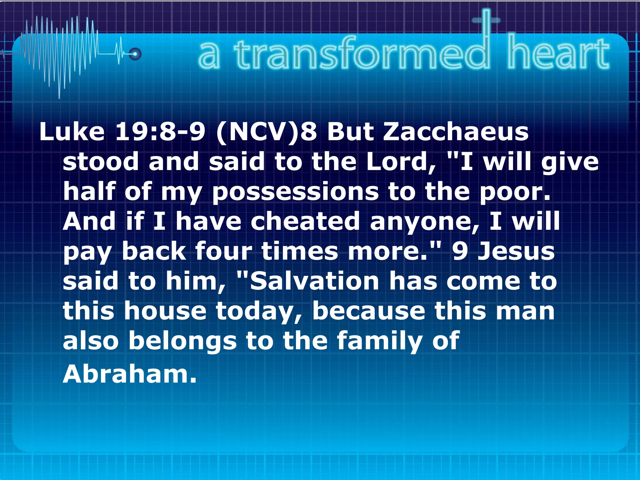 Luke 19:8-9 (NCV)8 But Zacchaeus stood and said to the Lord, "I will give half of my possessions to the poor. And if I have cheated anyone, I will pay back four times more." 9 Jesus said to him, "Salvation has come to this house today, because this man also belongs to the family of Abraham.   