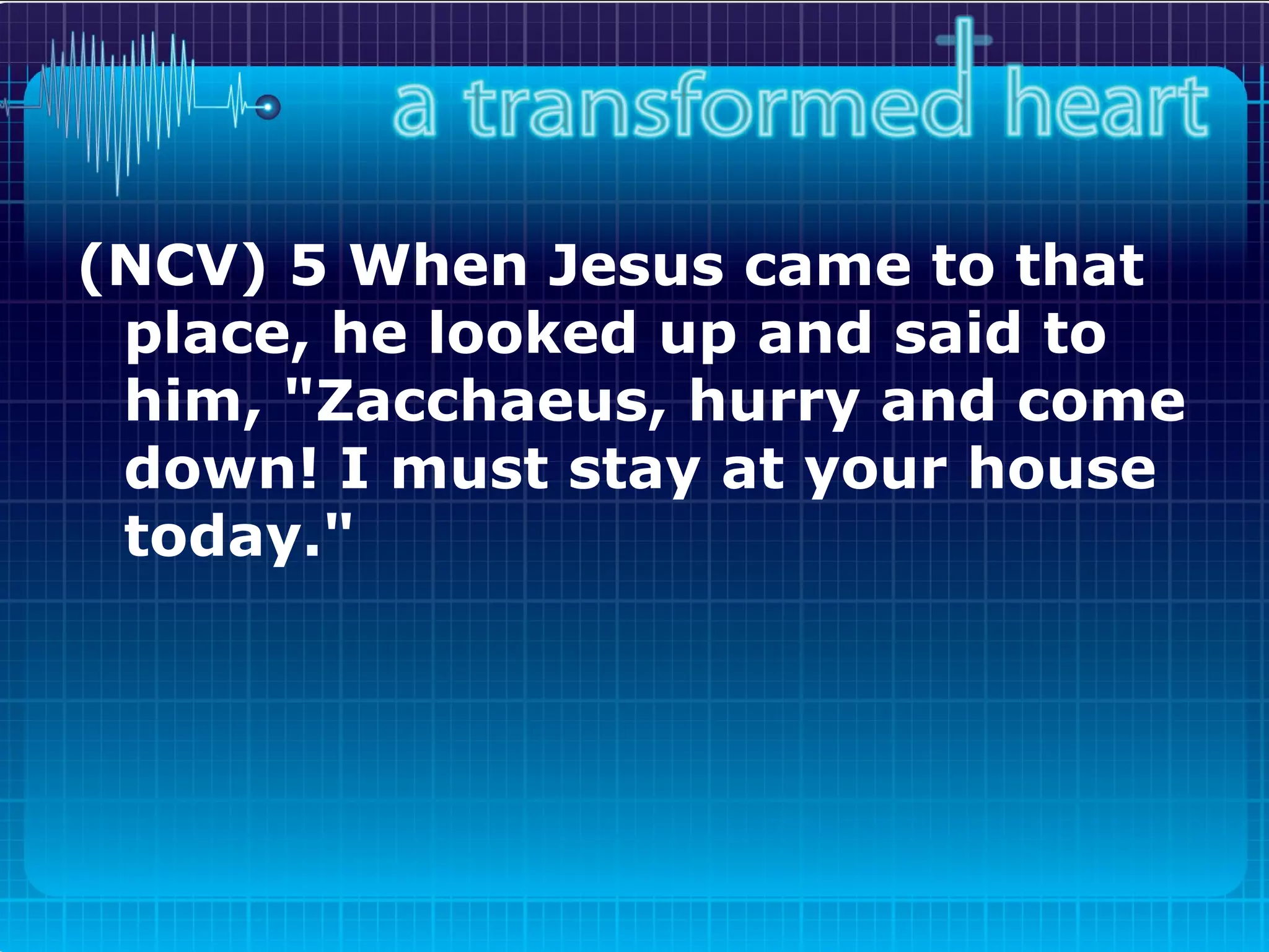 (NCV) 5 When Jesus came to that place, he looked up and said to him, "Zacchaeus, hurry and come down! I must stay at your house today."   
