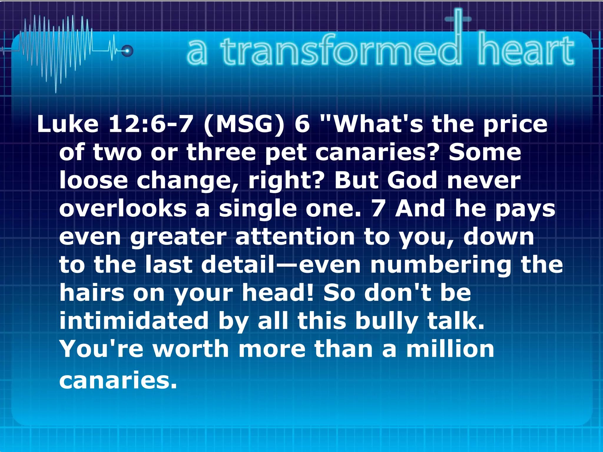 Luke 12:6-7 (MSG) 6 "What's the price of two or three pet canaries? Some loose change, right? But God never overlooks a single one. 7 And he pays even greater attention to you, down to the last detail—even numbering the hairs on your head! So don't be intimidated by all this bully talk. You're worth more than a million canaries.   