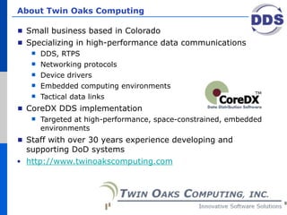 About Twin Oaks Computing

 Small business based in Colorado
 Specializing in high-performance data communications
     DDS, RTPS
     Networking protocols
     Device drivers
     Embedded computing environments
     Tactical data links
 CoreDX DDS implementation
     Targeted at high-performance, space-constrained, embedded
      environments
 Staff with over 30 years experience developing and
 supporting DoD systems
 http://www.twinoakscomputing.com




                                                                  8
 