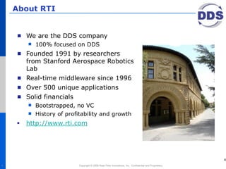 About RTI


      We are the DDS company
          100% focused on DDS
      Founded 1991 by researchers
      from Stanford Aerospace Robotics
      Lab
      Real-time middleware since 1996
      Over 500 unique applications
      Solid financials
          Bootstrapped, no VC
          History of profitability and growth
      http://www.rti.com




                                                                                                       4
4                         Copyright © 2008 Real-Time Innovations, Inc. Confidential and Proprietary.
 