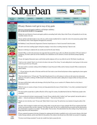 Streaming Radio


     Get News               Real Estate        Automotive         Employment            Services          Classifieds        Marketplace          Media Kit            Forms
      Updates
News                                   Front Page                                July 16, 2009                                 Search Archives                             Search
       HOME
     Front Page                                                                                                                                                                    
   Bulletin Board
       Letters
                            O'Leary: Rumors won't get in way of my goals 
 Greg Bean's Column
     Obituaries             Spicuzzo concerned negative publicity will hamper candidacy 
       Sports               BY JACQUELINE DURETT Correspondent 

                            Whether the recent firestorm of rumors and negative publicity surrounding South Amboy Mayor John O'Leary will jeopardize his run for state 
                            Assembly remains to be seen. 

                            O'Leary said last week that he plans to stay in the race, and he remains steadfast that he is simply the victim of an anonymous grudge­holder 
  GMN Photo Page
   Online Obituary 
                            who distributed a letter of false allegations throughout the community. 
     Submission
Featured Special            But Middlesex County Democratic Organization Chairman Joseph Spicuzzo is "kind of concerned" about the matter. 
Section
                            "We don't want to have anything negative during the campaign. I want to have everything cleared up," Spicuzzo said. 

                            Spicuzzo is referring to a subpoena the city recently received from the state Attorney 

                            General's Office, as well as the anonymous nine­page letter that accused the mayor, other city officials and members of O'Leary's family of 
                            wrongdoing. The letter's author has not been identified, but its distribution set off a firestorm of rumors and Internet postings regarding 
                            O'Leary. 

                            O'Leary, the longtime Democratic mayor, said the letter and the subpoena will in no way affect his run for 19th District Assembly seat.  

                            "I don't see why it should. There's a lot of work to be done in the state of New Jersey," he said, adding that he wasn't going to let the current 
                            controversy get in the way of his goals. 

                            The mayor said he is currently working with the Middlesex County Prosecutor's Office and the Attorney General's Office to determine the 
                            author's identity. 

                                O'Leary had given the author of the letter until the end of last week to come forward and present evidence supporting the claims against 
                            him and his family. 

                            "They have failed to do so," O'Leary said. "They didn't bring the proof. So we will continue to vet this out with various law enforcement 
                            [agencies]." He said he is offering a $5,000 reward for the identity of the letter's author, adding that no taxpayer dollars are being used in the 
                            investigation. 

                            The mayor said the letter's author took advantage of the fact that O'Leary was on vacation in St. Maarten when he or she chose to 
About Us                    disseminate the letter. 
       Archive
     Contact us
Services
                            "While I'm away on vacation, all types of rumors are being spread about the mayor of South Amboy. To me, that's a calculated cheap shot," 
  Advertiser Index          O'Leary said. 

                            The mayor said he accepts that as a public official he will be a target for scrutiny, but added that the letter has "libeled many people in this 
                            community." 

       Copyright© 
                            "You're not allowed to do that to innocent people," he said. O'Leary called the effort "reckless" and "mean­spirited" and said the author or 
       2000 ­ 2009          authors — whom he and Spicuzzo both described as cowards — "have no lives of their own."  
          GMN
   All Rights Reserved
   Terms of Use &           "People can write what they want," O'Leary said. "[But] I think it's time to stop." He said he has every intention of suing the author of the 
      Privacy               letter. 

                            The letter, which circulated to residents and various media outlets, accuses the mayor of many misdeeds. But O'Leary maintains that South 
                            Amboy's government offices are above reproach. "Our offices are open. We feel very confident that this government and this administration 
                            has acted properly in regards to city matters." He later added, "Facts are facts. This administration has done nothing wrong. People are just 
    Newspaper web site      taking cheap shots at this administration." 
   content management 
   software and services 
                            O'Leary countered accusations in the letter of nepotism by explaining that his brother is qualified to serve as the executive director of the South 
                            Amboy Housing Authority, and his sister filled in for the position of tax collector when the previous office holder was accused of wrongdoing.   
         Login
        Logout              "If crimes weren't being committed," he said, she wouldn't have had to assume the role. 

                            Spicuzzo emphasized that O'Leary "has done a good job as mayor and I think he would do a good job as assemblyman." He added that if 
                            people have accusations to make, they should make them openly so any outstanding matters can be addressed. He said he was unaware of 
                            any enemies O'Leary may have. Given the length of O'Leary's 23­year tenure as mayor, it stands to reason that he wouldn't have been able to 
 