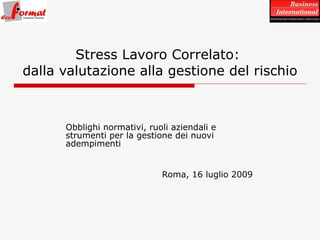 Obblighi normativi, ruoli aziendali e strumenti per la gestione dei nuovi adempimenti Roma, 16 luglio 2009 Stress Lavoro Correlato:  dalla valutazione alla gestione del rischio 