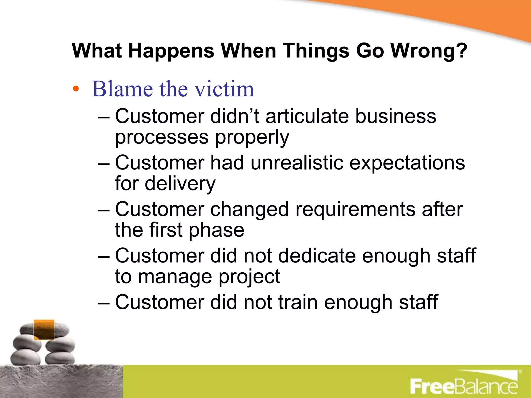 What Happens When Things Go Wrong? Blame the victim Customer didn’t articulate business processes properly Customer had unrealistic expectations for delivery Customer changed requirements after the first phase Customer did not dedicate enough staff to manage project Customer did not train enough staff 