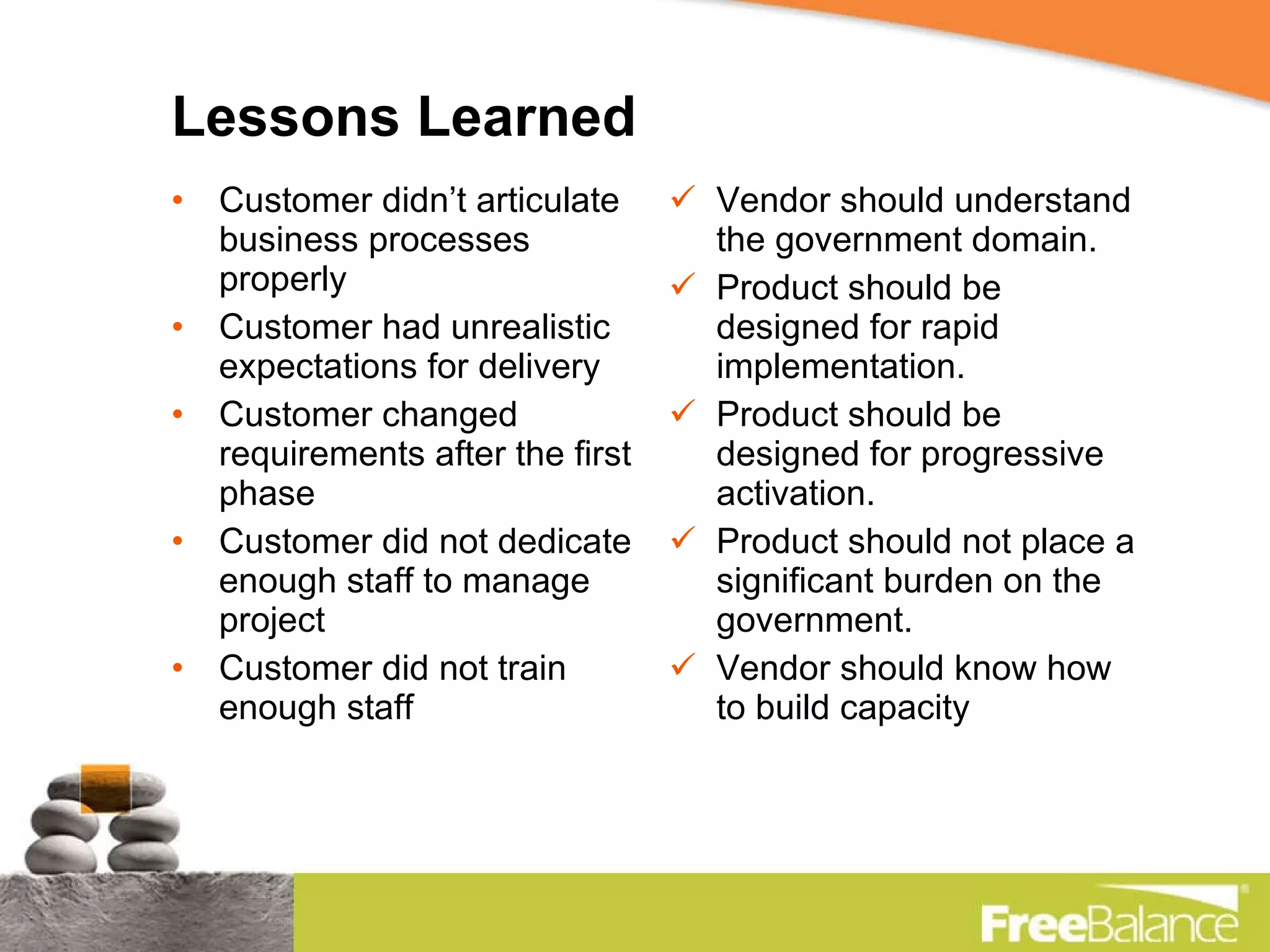 Lessons Learned Customer didn’t articulate business processes properly Customer had unrealistic expectations for delivery Customer changed requirements after the first phase Customer did not dedicate enough staff to manage project Customer did not train enough staff Vendor should understand the government domain. Product should be designed for rapid implementation. Product should be designed for progressive activation. Product should not place a significant burden on the government. Vendor should know how to build capacity 