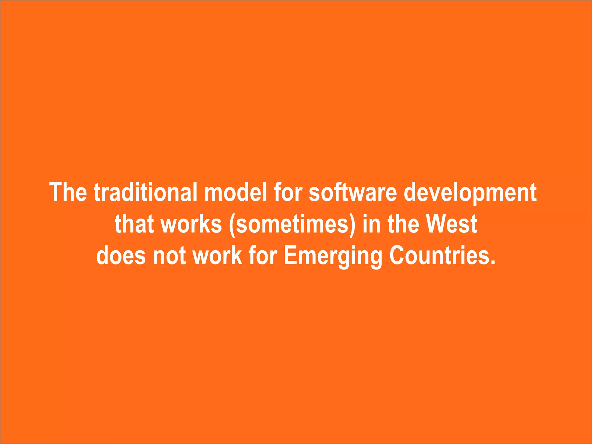 The traditional model for software development  that works (sometimes) in the West does not work for Emerging Countries. 