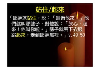 站住/起來
「耶穌就站住，說：「叫過他來。」他
 耶穌就站住 說： 叫過他來 」他
 們就叫那瞎子，對他說：「放心，起
 來！他叫你啦。」瞎子就丟下衣服，
 跳起來，走到耶穌那裡。」v.49-50
 跳起來，走到耶穌那裡。」v 49-50
 