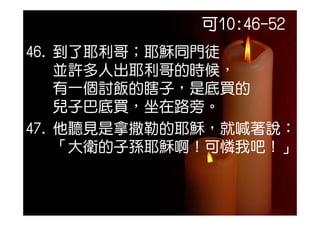 可10:46-52
46. 到了耶利哥；耶穌同門徒
    並許多人出耶利哥的時候，
    有一個討飯的瞎子，是底買的
    兒子巴底買
    兒子巴底買，坐在路旁。
           在路旁
47. 他聽見是拿撒勒的耶穌，就喊著說：
    「大衛的子孫耶穌啊！可憐我吧！」
 