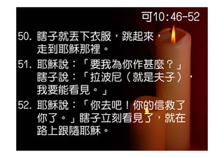 可10:46-52
50. 瞎子就丟下衣服，跳起來，
    走到耶穌那裡。
51. 耶穌說：「要我為你作甚麼？」
51 耶穌說：「要我為你作甚麼？
    瞎子說： 拉波尼（就是夫子）
    瞎子說：「拉波尼（就是夫子），
    我要能看見。」
52. 耶穌說：「你去吧！你的信救了
    你了。」瞎子立刻看見了，就在
    你了  瞎子立刻看見了 就在
    路上跟隨耶穌
    路上跟隨耶穌。
 