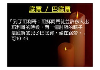 底買 / 巴底買
「到了耶利哥；耶穌同門徒並許多人出
 耶利哥的時候，有一個討飯的瞎子，
 是 買的兒
 是底買的兒子巴底買，坐在路旁。」
         買  在 旁 」
 可10:46
 