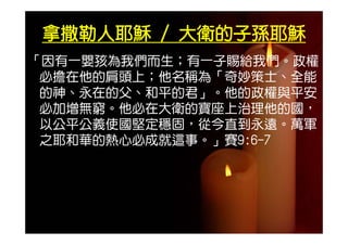 拿撒勒人耶穌 / 大衛的子孫耶穌
「因有一嬰孩為我們而生；有一子賜給我們。政權
        們       給 們
 必擔在他的肩頭上；他名稱為「奇妙策士、全能
 的神 永在的父 和平的君」 他的政權與平安
 的神、永在的父、和平的君」。他的政權與平安
 必加增無窮。他必在大衛的寶座上治理他的國，
 以公平公義使國堅定穩固，從今直到永遠。萬軍
 之耶和華的熱心必成就這事。」賽9:6-7
 