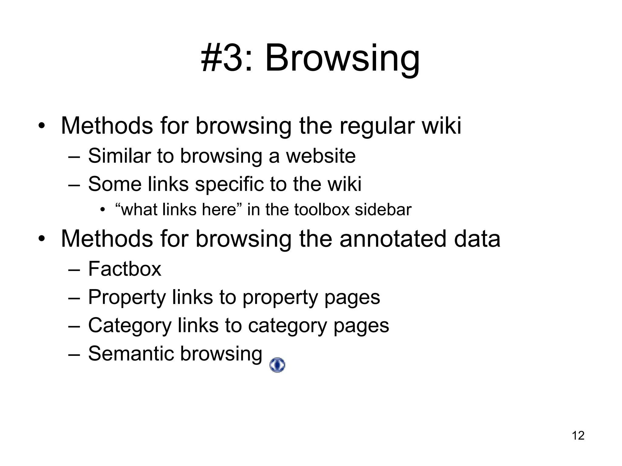#3: Browsing Methods for browsing the regular wiki Similar to browsing a website Some links specific to the wiki “ what links here” in the toolbox sidebar Methods for browsing the annotated data Factbox Property links to property pages Category links to category pages Semantic browsing  