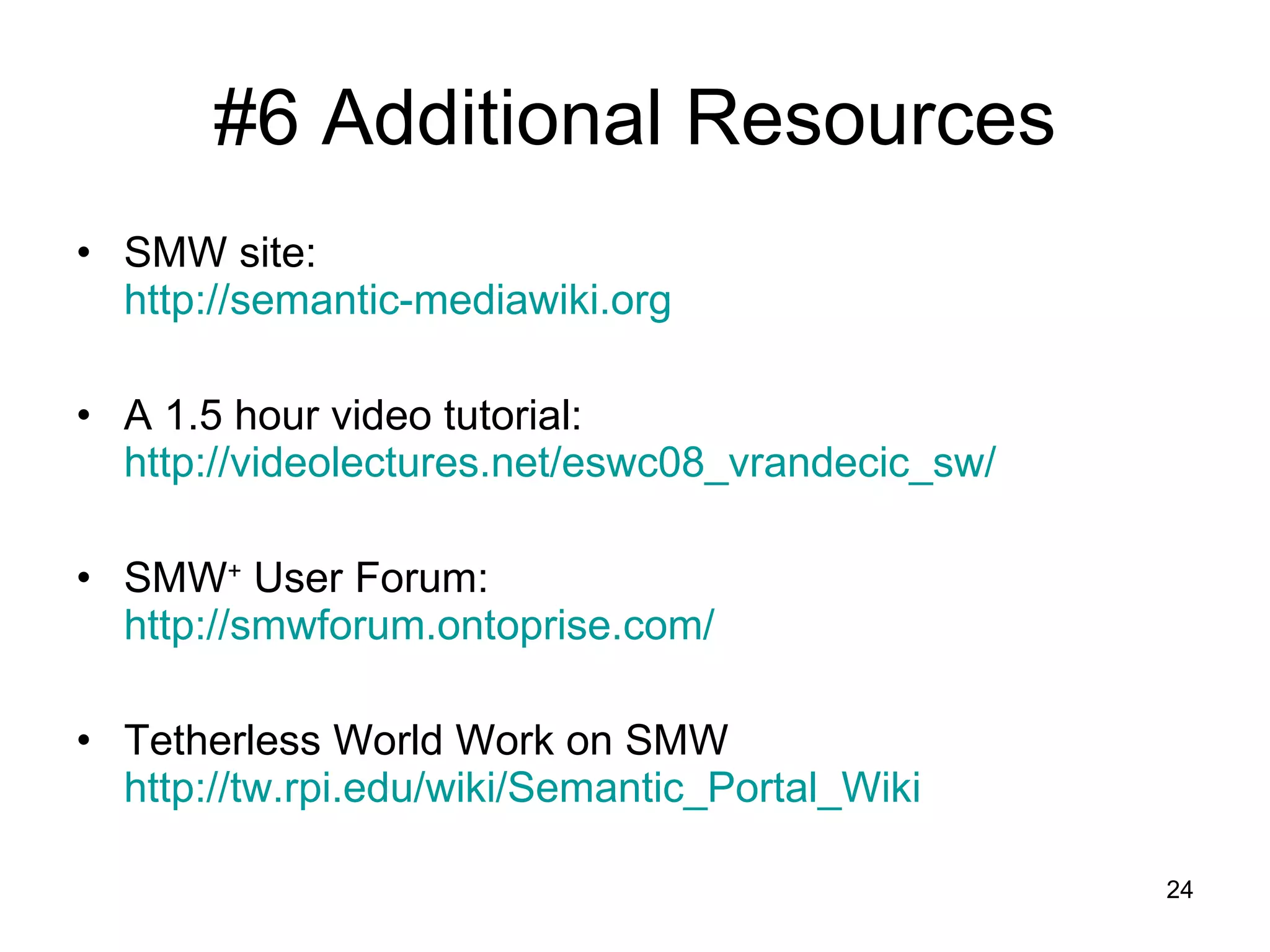 #6 Additional Resources SMW site: http://semantic-mediawiki.org   A 1.5 hour video tutorial:  http://videolectures.net/eswc08_vrandecic_sw/ SMW +  User Forum: http://smwforum.ontoprise.com/ Tetherless World Work on SMW http://tw.rpi.edu/wiki/Semantic_Portal_Wiki 