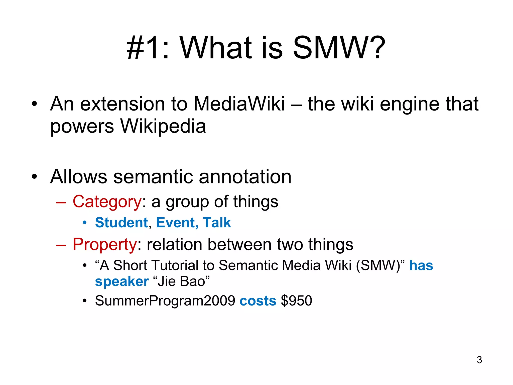 #1: What is SMW? An extension to MediaWiki – the wiki engine that powers Wikipedia Allows semantic annotation Category : a group of things Student ,  Event, Talk Property :   relation between two things “ A Short Tutorial to Semantic Media Wiki (SMW)”  has speaker  “Jie Bao” SummerProgram2009  costs  $950 