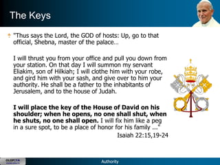 The Keys
      "Thus says the Lord, the GOD of hosts: Up, go to that
      official, Shebna, master of the palace…

      I will thrust you from your office and pull you down from
      your station. On that day I will summon my servant
      Eliakim, son of Hilkiah; I will clothe him with your robe,
      and gird him with your sash, and give over to him your
      authority. He shall be a father to the inhabitants of
      Jerusalem, and to the house of Judah.

      I will place the key of the House of David on his
      shoulder; when he opens, no one shall shut, when
      he shuts, no one shall open. I will fix him like a peg
      in a sure spot, to be a place of honor for his family ..."
                                              Isaiah 22:15,19-24


OLOP|YA
YOUNG ADULTS                           Authority
 