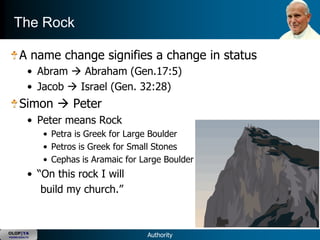 The Rock

      A name change signifies a change in status
           • Abram  Abraham (Gen.17:5)
           • Jacob  Israel (Gen. 32:28)
      Simon  Peter
           • Peter means Rock
               • Petra is Greek for Large Boulder
               • Petros is Greek for Small Stones
               • Cephas is Aramaic for Large Boulder
           • ―On this rock I will
              build my church.‖


OLOP|YA
YOUNG ADULTS                            Authority
 