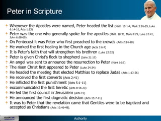 Peter in Scripture
      Whenever the Apostles were named, Peter headed the list     (Matt. 10:1-4, Mark 3:16-19, Luke
      6:14-16, Acts 1:13)
      Peter was the one who generally spoke for the apostles   (Matt. 18:21, Mark 8:29, Luke 12:41,
      John 6:68-69)
      On Pentecost it was Peter who first preached to the crowds (Acts 2:14-40)
      He worked the first healing in the Church age (Acts 3:6-7)
      It is Peter‘s faith that will strengthen his brethren (Luke 22:32)
      Peter is given Christ‘s flock to shepherd (John 21:17)
      An angel was sent to announce the resurrection to Peter (Mark 16:7)
      The risen Christ first appeared to Peter (Luke 24:34)
      He headed the meeting that elected Matthias to replace Judas (Acts 1:13-26)
      He received the first converts (Acts 2:41)
      He inflicted the first punishment (Acts 5:1-11)
      excommunicated the first heretic (Acts 8:18-23)
      He led the first council in Jerusalem (Acts 15)
      He announced the first dogmatic decision (Acts 15:7-11)
      It was to Peter that the revelation came that Gentiles were to be baptized and
      accepted as Christians (Acts 10:46-48).

OLOP|YA
YOUNG ADULTS                              Authority
 