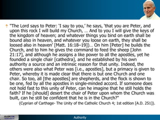 "The Lord says to Peter: ‗I say to you,‘ he says, ‗that you are Peter, and
      upon this rock I will build my Church, … And to you I will give the keys of
      the kingdom of heaven; and whatever things you bind on earth shall be
      bound also in heaven, and whatever you loose on earth, they shall be
      loosed also in heaven‘ [Matt. 16:18–19])… On him [Peter] he builds the
      Church, and to him he gives the command to feed the sheep [John
      21:17], and although he assigns a like power to all the apostles, yet he
      founded a single chair [cathedra], and he established by his own
      authority a source and an intrinsic reason for that unity. Indeed, the
      others were also what Peter was [i.e., apostles], but a primacy is given to
      Peter, whereby it is made clear that there is but one Church and one
      chair. So too, all [the apostles] are shepherds, and the flock is shown to
      be one, fed by all the apostles in single-minded accord. If someone does
      not hold fast to this unity of Peter, can he imagine that he still holds the
      faith? If he [should] desert the chair of Peter upon whom the Church was
      built, can he still be confident that he is in the Church?"
               (Cyprian of Carthage- The Unity of the Catholic Church 4; 1st edition [A.D. 251]).


OLOP|YA
YOUNG ADULTS                                   Authority
 